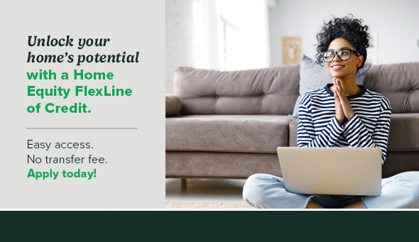 Unlock your home's potential with a Home Equity FlexLine of Credit. Easy access. No transfer fee. Apply today!