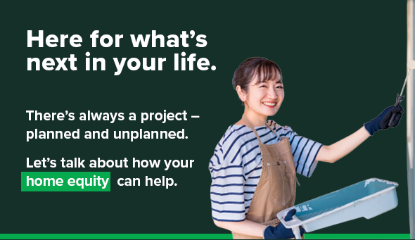 Here for what's next in your life. There's always a project - planned and unplanned. Let's talk about how your home equity can help.